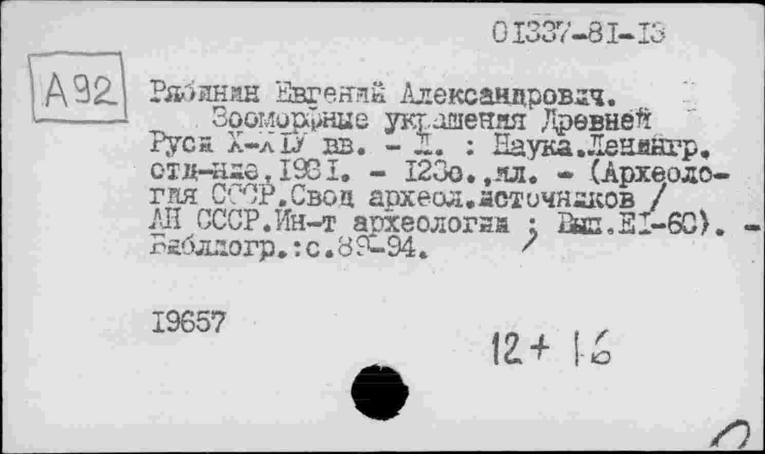 ﻿С1337-81-1
А 92.
—■
Рябинин Евгений Александрович.
Зооморфные украшения Древней Руси л-лЫ из. - Z. : Наука.Ленянгр. отд-йдо, 1981. - 123о.,ял. - (Археология СССР.Свон археол. лоточников / /Л СССР.Ин-т археологий : 2нп.31-60). -п£блдогр.:с.89-94.	'
19657
12+